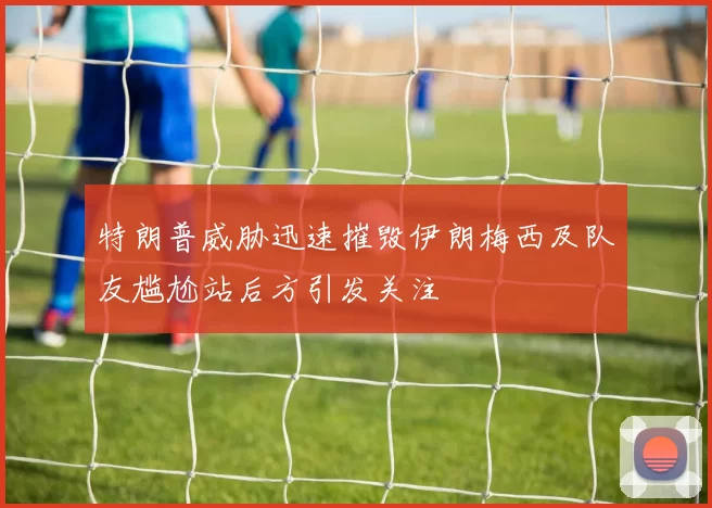 特朗普威胁迅速摧毁伊朗梅西及队友尴尬站后方引发关注