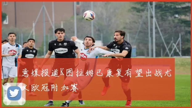 意媒报道K图拉姆已康复有望出战尤文欧冠附加赛