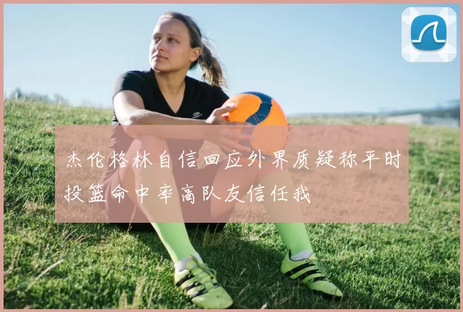 杰伦格林自信回应外界质疑称平时投篮命中率高队友信任我
