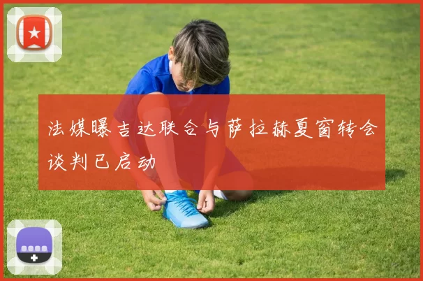法媒曝吉达联合与萨拉赫夏窗转会谈判已启动