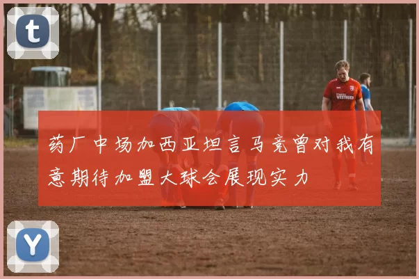 药厂中场加西亚坦言马竞曾对我有意期待加盟大球会展现实力