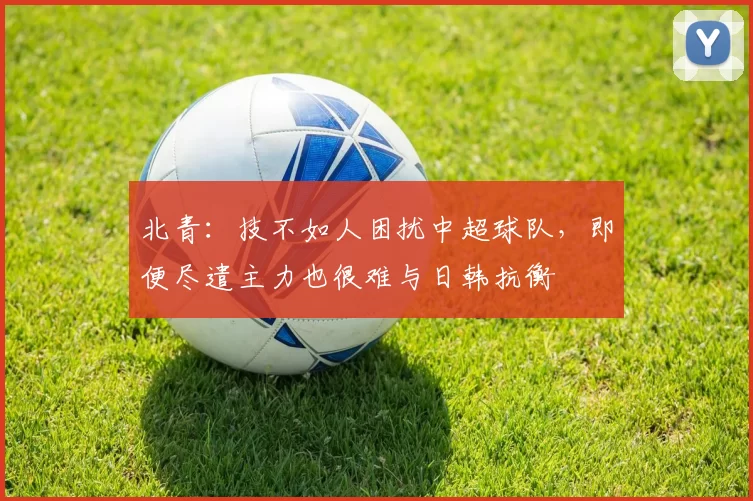 北青：技不如人困扰中超球队，即便尽遣主力也很难与日韩抗衡