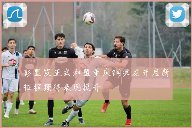 彭显宸正式加盟重庆铜梁龙开启新征程期待表现提升