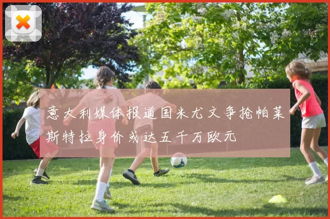 意大利媒体报道国米尤文争抢帕莱斯特拉身价或达五千万欧元