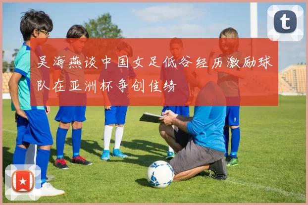 吴海燕谈中国女足低谷经历激励球队在亚洲杯争创佳绩