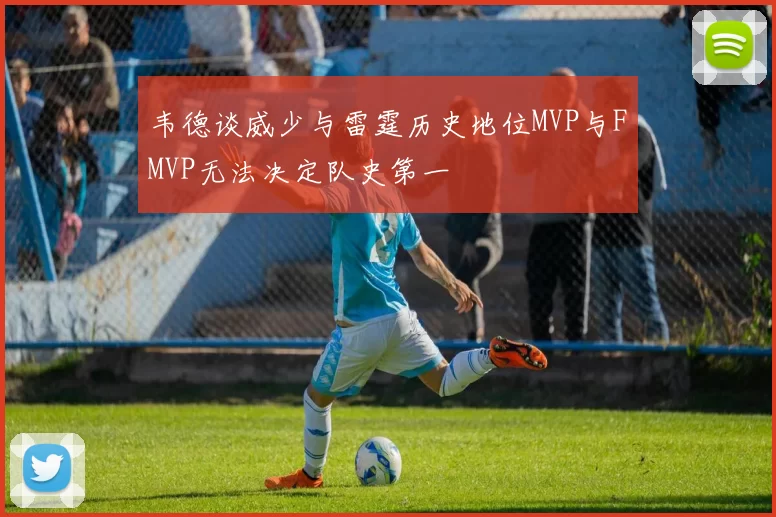 韦德谈威少与雷霆历史地位MVP与FMVP无法决定队史第一