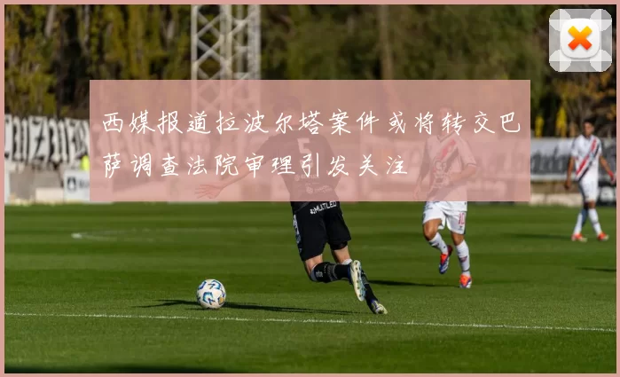 西媒报道拉波尔塔案件或将转交巴萨调查法院审理引发关注