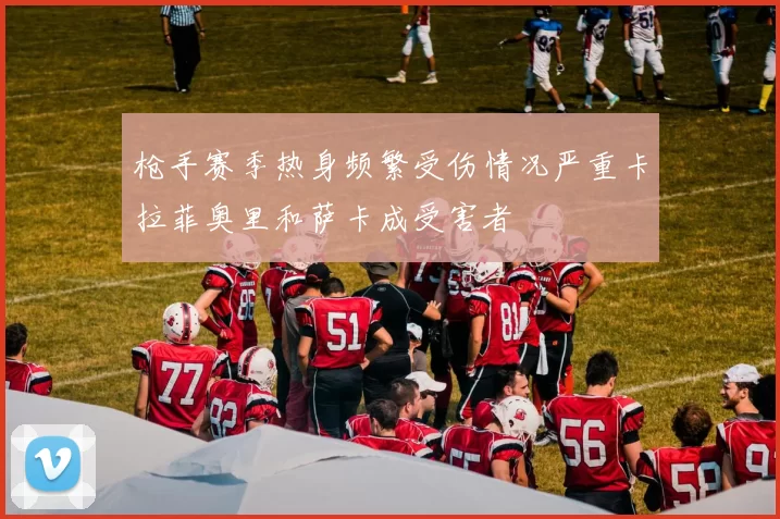 枪手赛季热身频繁受伤情况严重卡拉菲奥里和萨卡成受害者