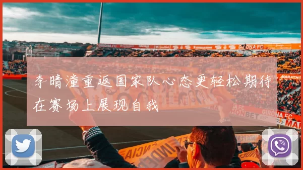 李晴潼重返国家队心态更轻松期待在赛场上展现自我