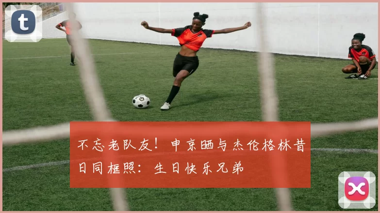 不忘老队友！申京晒与杰伦格林昔日同框照：生日快乐兄弟