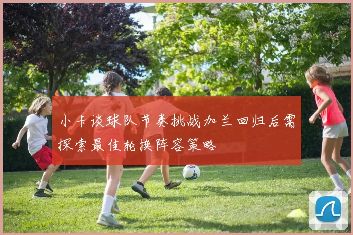 小卡谈球队节奏挑战加兰回归后需探索最佳轮换阵容策略
