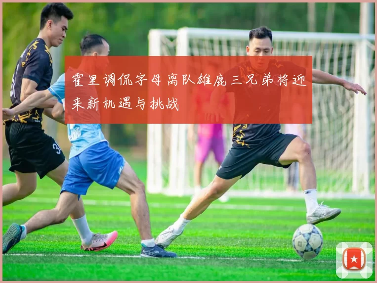霍里调侃字母离队雄鹿三兄弟将迎来新机遇与挑战