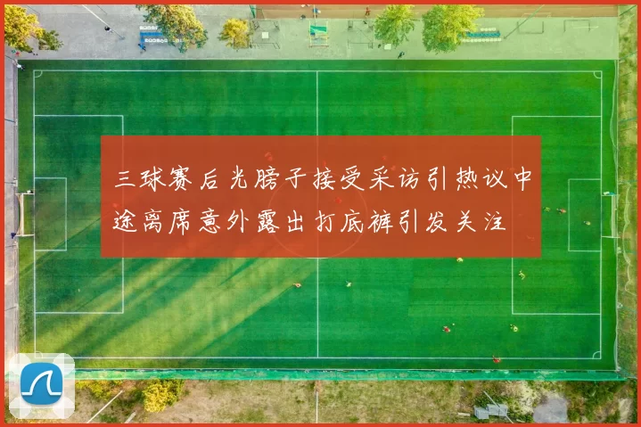三球赛后光膀子接受采访引热议中途离席意外露出打底裤引发关注