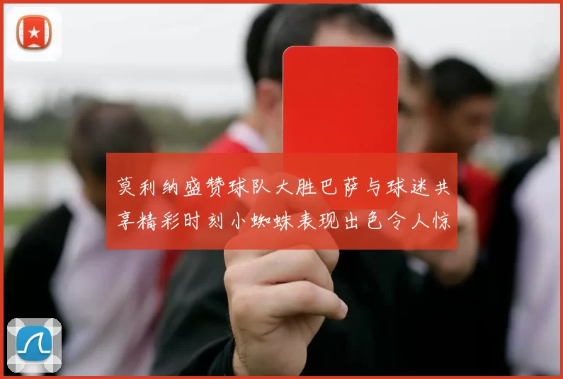 莫利纳盛赞球队大胜巴萨与球迷共享精彩时刻小蜘蛛表现出色令人惊艳