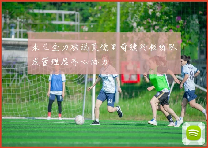 米兰全力劝说莫德里奇续约教练队友管理层齐心协力