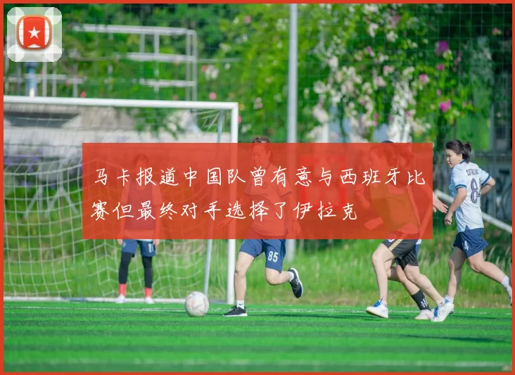 马卡报道中国队曾有意与西班牙比赛但最终对手选择了伊拉克