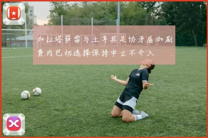 加拉塔萨雷与土耳其足协矛盾加剧费内巴切选择保持中立不介入