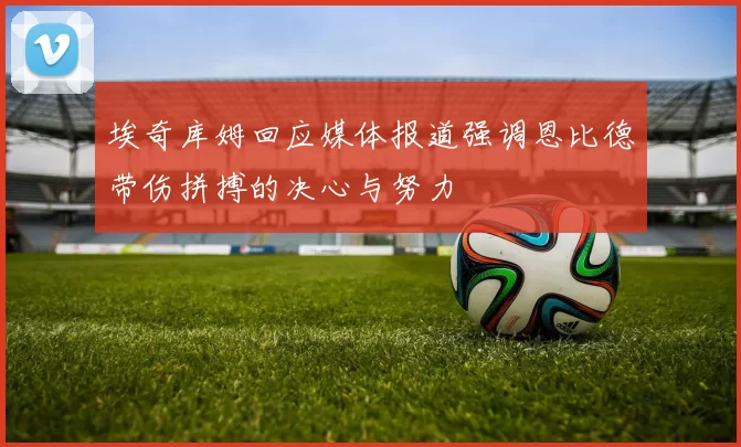 埃奇库姆回应媒体报道强调恩比德带伤拼搏的决心与努力