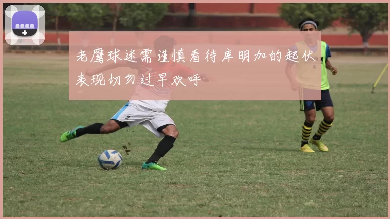 老鹰球迷需谨慎看待库明加的起伏表现切勿过早欢呼